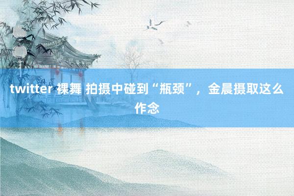 twitter 裸舞 拍摄中碰到“瓶颈”，金晨摄取这么作念