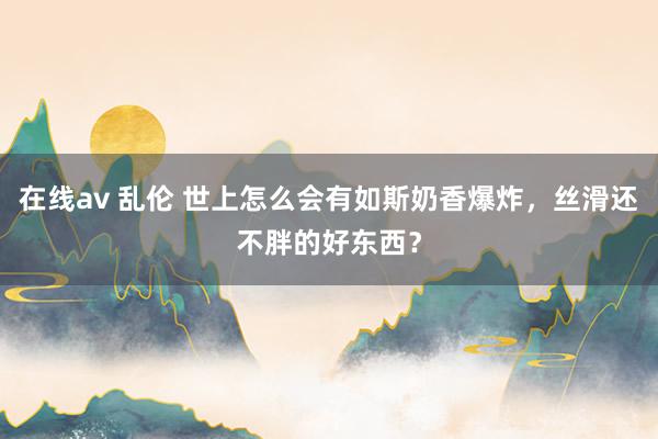 在线av 乱伦 世上怎么会有如斯奶香爆炸，丝滑还不胖的好东西？