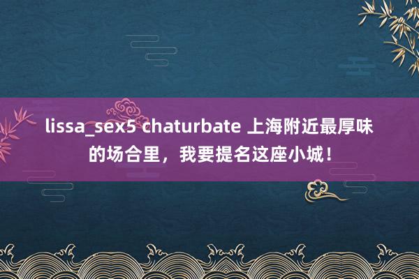 lissa_sex5 chaturbate 上海附近最厚味的场合里，我要提名这座小城！