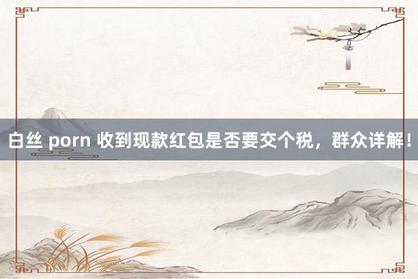 白丝 porn 收到现款红包是否要交个税，群众详解！