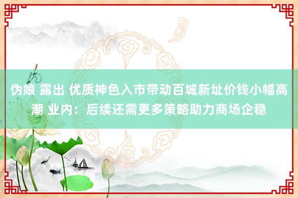 伪娘 露出 优质神色入市带动百城新址价钱小幅高潮 业内：后续还需更多策略助力商场企稳