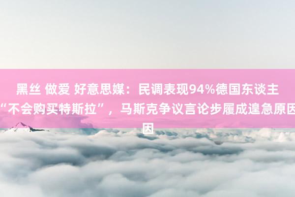 黑丝 做爱 好意思媒：民调表现94%德国东谈主“不会购买特斯拉”，马斯克争议言论步履成遑急原因