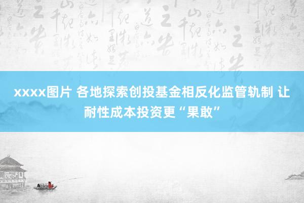xxxx图片 各地探索创投基金相反化监管轨制 让耐性成本投资更“果敢”