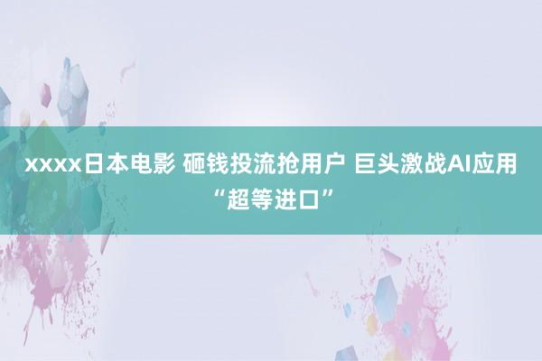 xxxx日本电影 砸钱投流抢用户 巨头激战AI应用“超等进口”