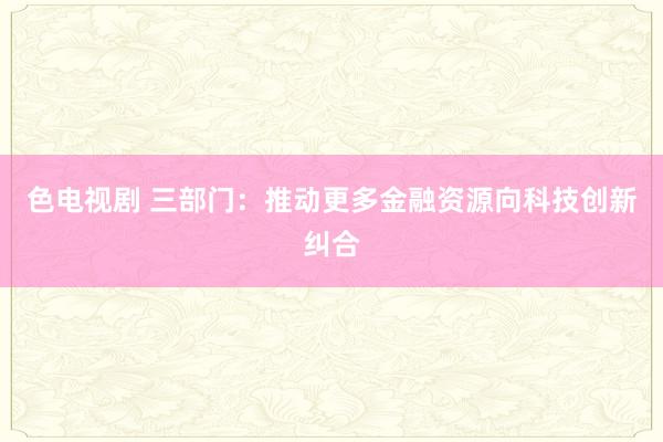 色电视剧 三部门：推动更多金融资源向科技创新纠合