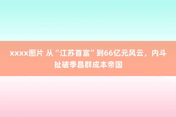 xxxx图片 从“江苏首富”到66亿元风云，内斗扯破季昌群成本帝国