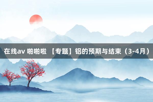 在线av 啪啪啦 【专题】铝的预期与结束（3-4月）