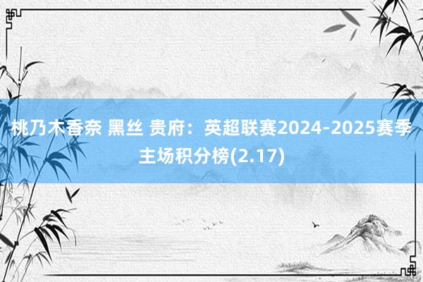 桃乃木香奈 黑丝 贵府：英超联赛2024-2025赛季主场积分榜(2.17)