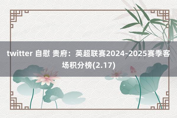 twitter 自慰 贵府：英超联赛2024-2025赛季客场积分榜(2.17)