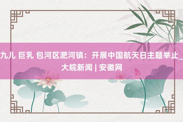 九儿 巨乳 包河区淝河镇：开展中国航天日主题举止_大皖新闻 | 安徽网
