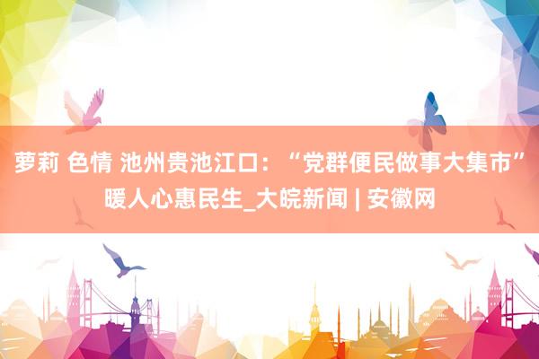萝莉 色情 池州贵池江口：“党群便民做事大集市”暖人心惠民生_大皖新闻 | 安徽网