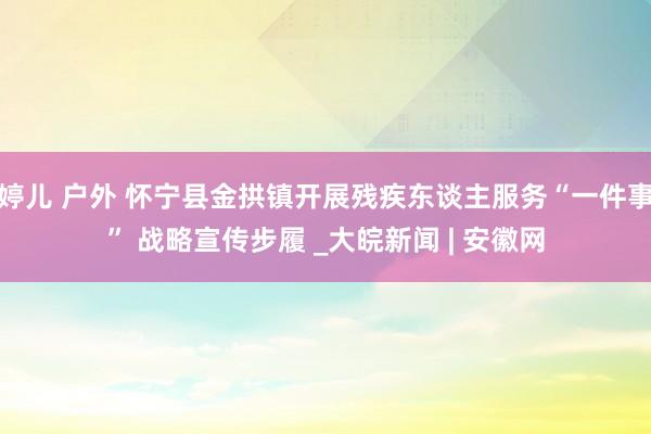 婷儿 户外 怀宁县金拱镇开展残疾东谈主服务“一件事” 战略宣传步履 _大皖新闻 | 安徽网