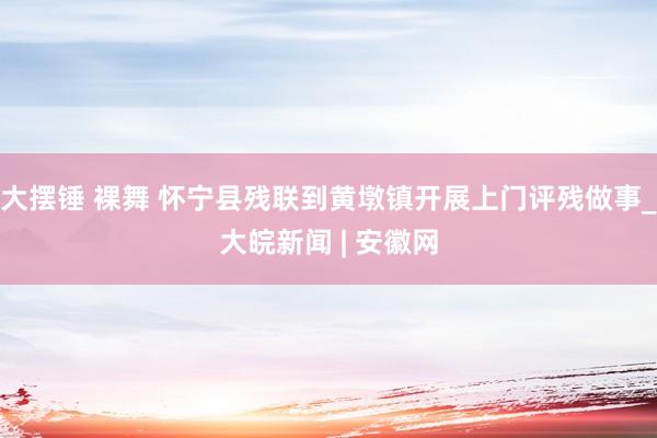 大摆锤 裸舞 怀宁县残联到黄墩镇开展上门评残做事_大皖新闻 | 安徽网