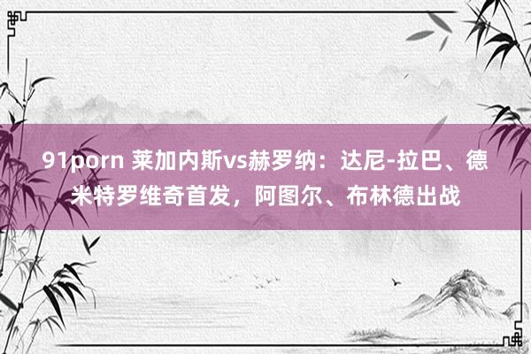 91porn 莱加内斯vs赫罗纳：达尼-拉巴、德米特罗维奇首发，阿图尔、布林德出战