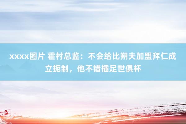 xxxx图片 霍村总监：不会给比朔夫加盟拜仁成立扼制，他不错插足世俱杯