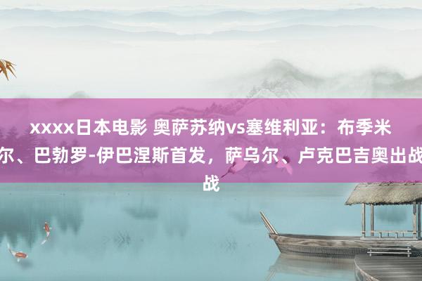 xxxx日本电影 奥萨苏纳vs塞维利亚：布季米尔、巴勃罗-伊巴涅斯首发，萨乌尔、卢克巴吉奥出战