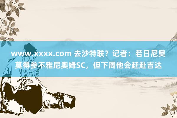 www.xxxx.com 去沙特联?记者:若日尼奥莫得参不雅尼奥姆SC,但下周他会赶赴吉达