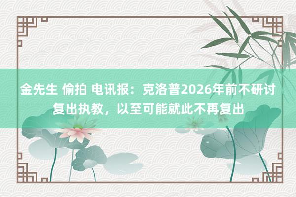 金先生 偷拍 电讯报：克洛普2026年前不研讨复出执教，以至可能就此不再复出
