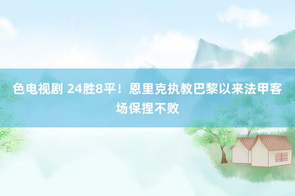 色电视剧 24胜8平！恩里克执教巴黎以来法甲客场保捏不败