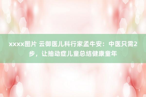 xxxx图片 云御医儿科行家孟牛安：中医只需2步，让抽动症儿童总结健康童年