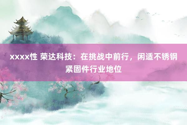 xxxx性 荣达科技：在挑战中前行，闲适不锈钢紧固件行业地位