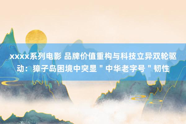 xxxx系列电影 品牌价值重构与科技立异双轮驱动：獐子岛困境中突显＂中华老字号＂韧性