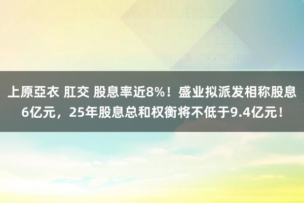 上原亞衣 肛交 股息率近8%！盛业拟派发相称股息6亿元，25年股息总和权衡将不低于9.4亿元！