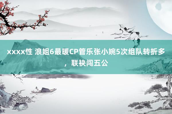 xxxx性 浪姐6最暖CP管乐张小婉5次组队转折多，联袂闯五公