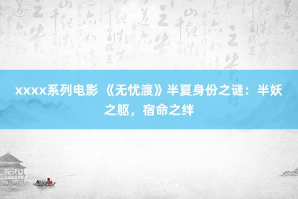 xxxx系列电影 《无忧渡》半夏身份之谜：半妖之躯，宿命之绊