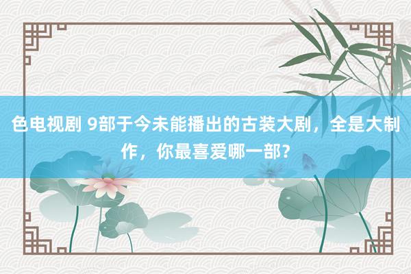 色电视剧 9部于今未能播出的古装大剧，全是大制作，你最喜爱哪一部？