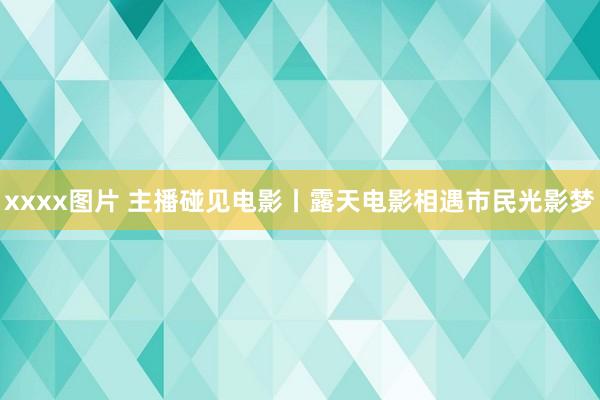 xxxx图片 主播碰见电影丨露天电影相遇市民光影梦