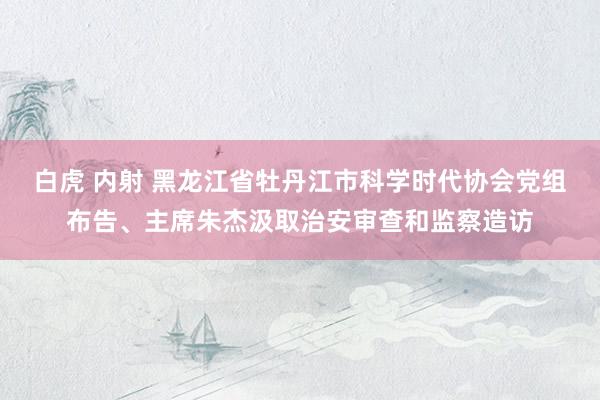 白虎 内射 黑龙江省牡丹江市科学时代协会党组布告、主席朱杰汲取治安审查和监察造访