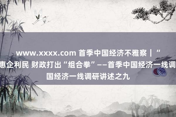www.xxxx.com 首季中国经济不雅察｜“真金白银”惠企利民 财政打出“组合拳”——首季中国经济一线调研讲述之九