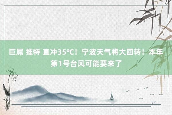 巨屌 推特 直冲35℃！宁波天气将大回转！本年第1号台风可能要来了