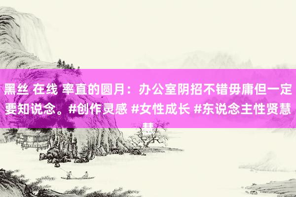 黑丝 在线 率直的圆月：办公室阴招不错毋庸但一定要知说念。#创作灵感 #女性成长 #东说念主性贤慧