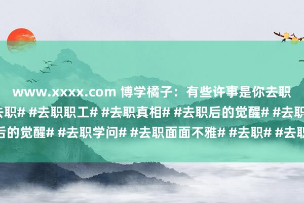 www.xxxx.com 博学橘子:有些许事是你去职以后才显著的。#上班去职# #去职职工# #去职真相# #去职后的觉醒# #去职学问# #去职面面不雅# #去职# #去职后删除#