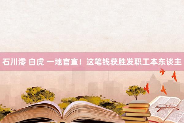 石川澪 白虎 一地官宣！这笔钱获胜发职工本东谈主